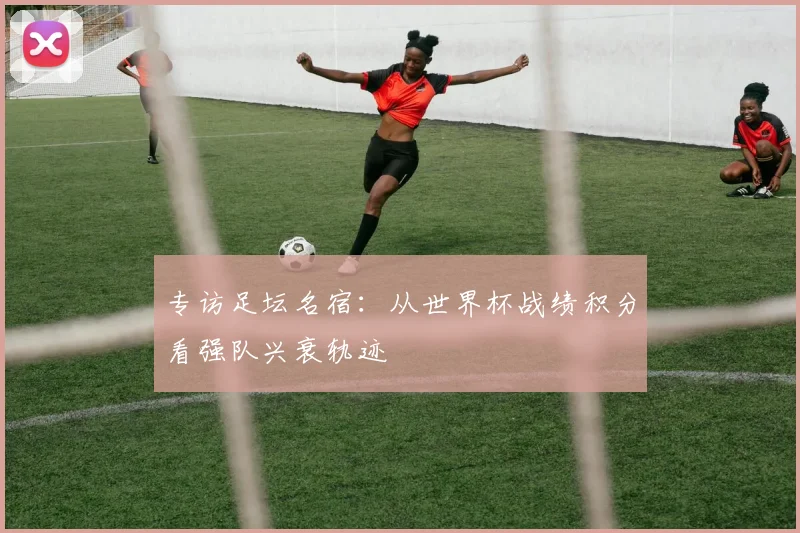 专访足坛名宿：从世界杯战绩积分看强队兴衰轨迹