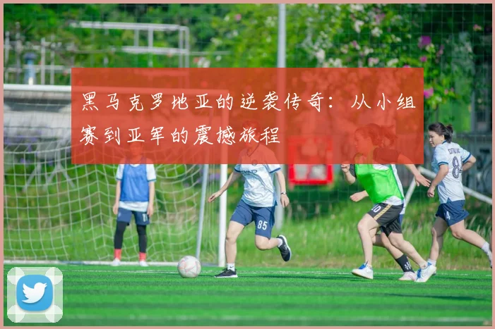 黑马克罗地亚的逆袭传奇：从小组赛到亚军的震撼旅程
