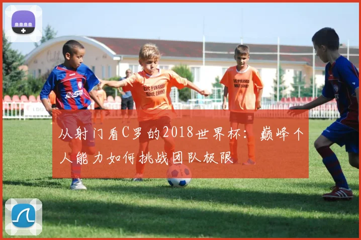 从射门看C罗的2018世界杯：巅峰个人能力如何挑战团队极限